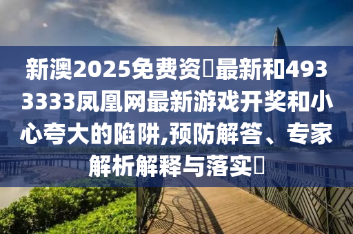 新澳2025免费资枓最新和4933333凤凰网最新游戏开奖和小心夸大的陷阱,预防解答、专家解析解释与落实