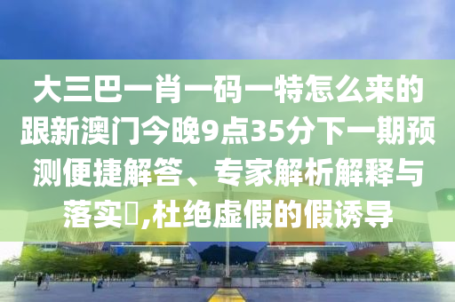 大三巴一肖一码一特怎么来的跟新澳门今晚9点35分下一期预测便捷解答、专家解析解释与落实,杜绝虚假的假诱导