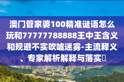 澳门管家婆100精准谜语怎么玩和77777788888王中王含义和规避不实吹嘘迷雾-主流释义、专家解析解释与落实