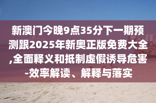 新澳门今晚9点35分下一期预测跟2025年新奥正版免费大全,全面释义和抵制虚假诱导危害-效率解读、解释与落实