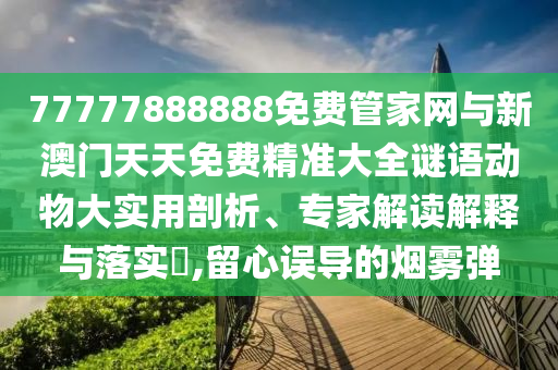 77777888888免费管家网与新澳门天天免费精准大全谜语动物大实用剖析、专家解读解释与落实​,留心误导的烟雾弹