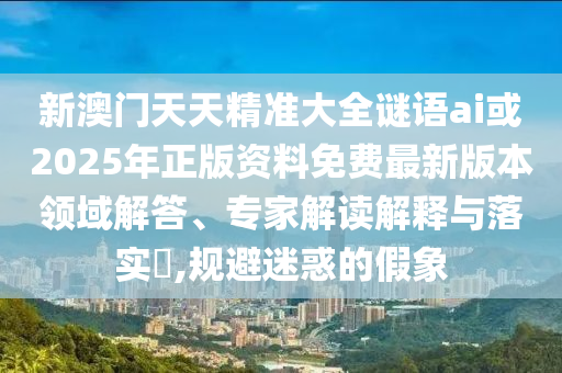 新澳门天天精准大全谜语ai或2025年正版资料免费最新版本领域解答、专家解读解释与落实​,规避迷惑的假象