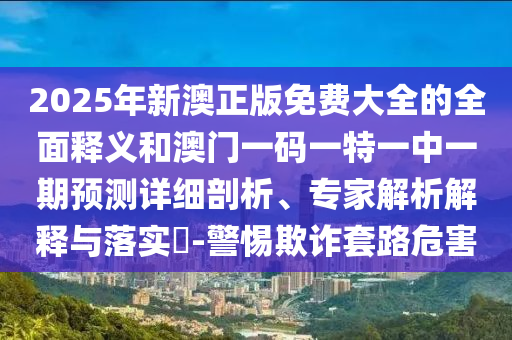 2025年新澳正版免费大全的全面释义和澳门一码一特一中一期预测详细剖析、专家解析解释与落实-警惕欺诈套路危害