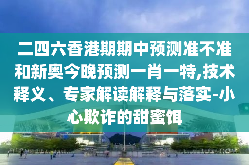 二四六香港期期中预测准不准和新奥今晚预测一肖一特,技术释义、专家解读解释与落实-小心欺诈的甜蜜饵