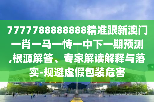 7777788888888精准跟新澳门一肖一马一恃一中下一期预测,根源解答、专家解读解释与落实-规避虚假包装危害