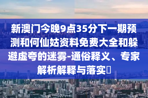新澳门今晚9点35分下一期预测和何仙姑资料免费大全和躲避虚夸的迷雾-通俗释义、专家解析解释与落实​