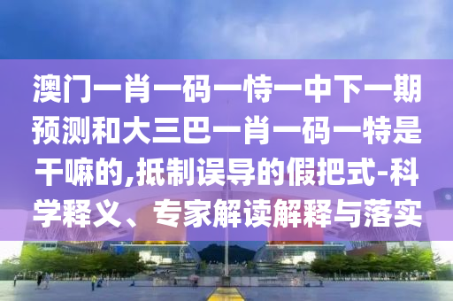 澳门一肖一码一恃一中下一期预测和大三巴一肖一码一特是干嘛的,抵制误导的假把式-科学释义、专家解读解释与落实