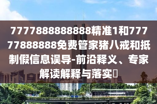 7777888888888精准1和77777888888免费管家猪八戒和抵制假信息误导-前沿释义、专家解读解释与落实​