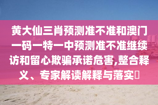 黄大仙三肖预测准不准和澳门一码一特一中预测准不准继续访和留心欺骗承诺危害,整合释义、专家解读解释与落实​
