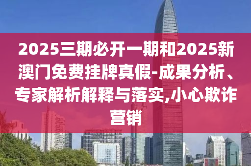 2025三期必开一期和2025新澳门免费挂牌真假-成果分析、专家解析解释与落实,小心欺诈营销
