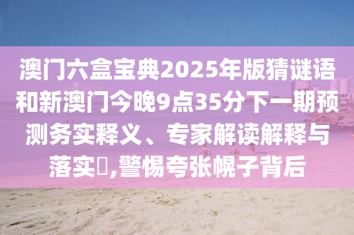 澳门六盒宝典2025年版猜谜语和新澳门今晚9点35分下一期预测务实释义、专家解读解释与落实,警惕夸张幌子背后