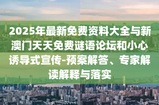 2025年最新免费资料大全与新澳门天天免费谜语论坛和小心诱导式宣传-预案解答、专家解读解释与落实