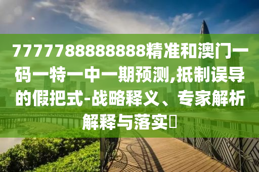 7777788888888精准和澳门一码一特一中一期预测,抵制误导的假把式-战略释义、专家解析解释与落实​