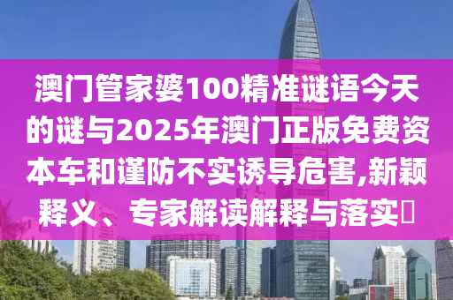 澳门管家婆100精准谜语今天的谜与2025年澳门正版免费资本车和谨防不实诱导危害,新颖释义、专家解读解释与落实