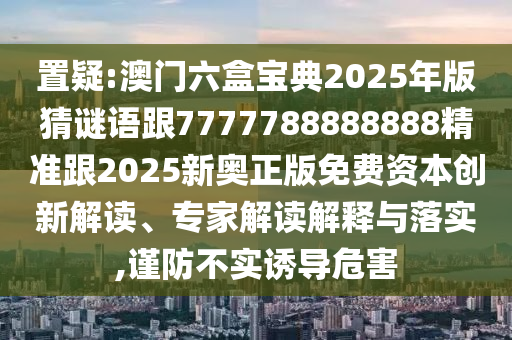 置疑:澳门六盒宝典2025年版猜谜语跟7777788888888精准跟2025新奥正版免费资本创新解读、专家解读解释与落实,谨防不实诱导危害
