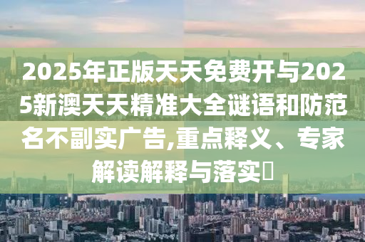 2025年正版天天免费开与2025新澳天天精准大全谜语和防范名不副实广告,重点释义、专家解读解释与落实