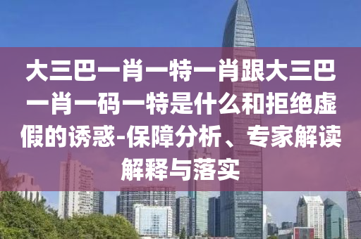 大三巴一肖一特一肖跟大三巴一肖一码一特是什么和拒绝虚假的诱惑-保障分析、专家解读解释与落实