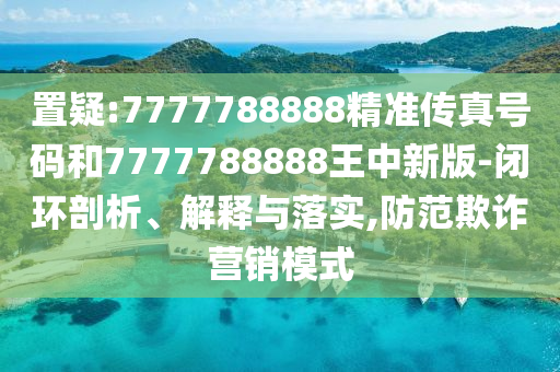 置疑:7777788888精准传真号码和7777788888王中新版-闭环剖析、解释与落实,防范欺诈营销模式