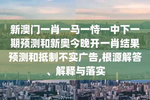 新澳门一肖一马一恃一中下一期预测和新奥今晚开一肖结果预测和抵制不实广告,根源解答、解释与落实