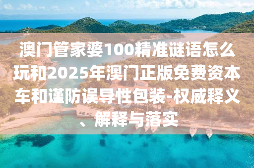 澳门管家婆100精准谜语怎么玩和2025年澳门正版免费资本车和谨防误导性包装-权威释义、解释与落实