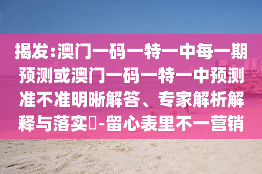 揭发:澳门一码一特一中每一期预测或澳门一码一特一中预测准不准明晰解答、专家解析解释与落实​-留心表里不一营销