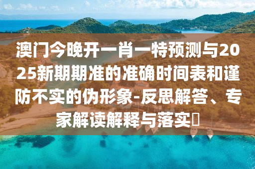澳门今晚开一肖一特预测与2025新期期准的准确时间表和谨防不实的伪形象-反思解答、专家解读解释与落实​