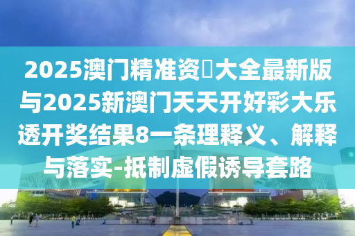 2025澳门精准资枓大全最新版与2025新澳门天天开好彩大乐透开奖结果8一条理释义、解释与落实-抵制虚假诱导套路