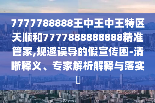 7777788888王中王中王特区天顺和7777888888888精准管家,规避误导的假宣传困-清晰释义、专家解析解释与落实​