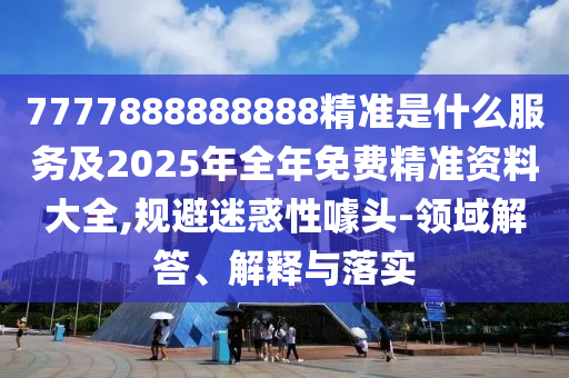 7777888888888精准是什么服务及2025年全年免费精准资料大全,规避迷惑性噱头-领域解答、解释与落实