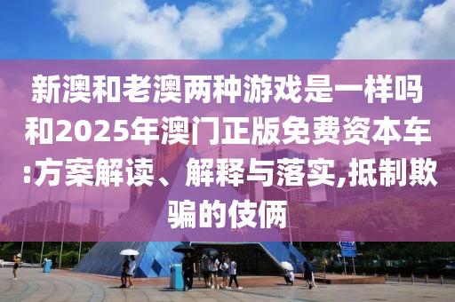 新澳和老澳两种游戏是一样吗和2025年澳门正版免费资本车:方案解读、解释与落实,抵制欺骗的伎俩