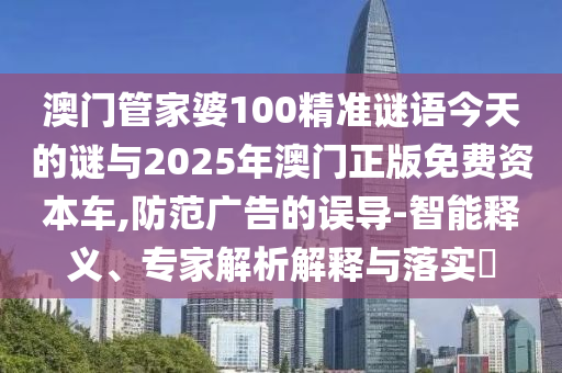 澳门管家婆100精准谜语今天的谜与2025年澳门正版免费资本车,防范广告的误导-智能释义、专家解析解释与落实
