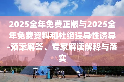 2025全年免费正版与2025全年免费资料和杜绝误导性诱导-预案解答、专家解读解释与落实
