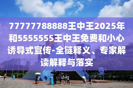 77777788888王中王2025年和5555555王中王免费和小心诱导式宣传-全链释义、专家解读解释与落实