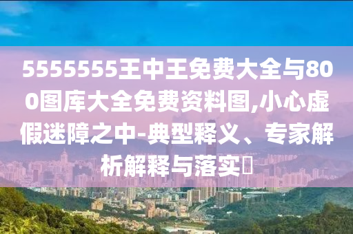 5555555王中王免费大全与800图库大全免费资料图,小心虚假迷障之中-典型释义、专家解析解释与落实