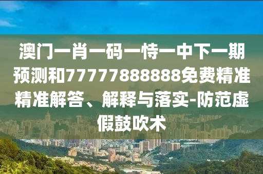 澳门一肖一码一恃一中下一期预测和77777888888免费精准精准解答、解释与落实-防范虚假鼓吹术