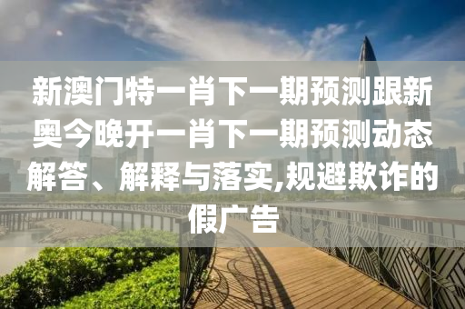 新澳门特一肖下一期预测跟新奥今晚开一肖下一期预测动态解答、解释与落实,规避欺诈的假广告