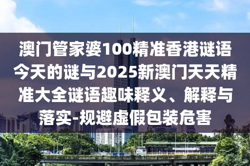 澳门管家婆100精准香港谜语今天的谜与2025新澳门天天精准大全谜语趣味释义、解释与落实-规避虚假包装危害