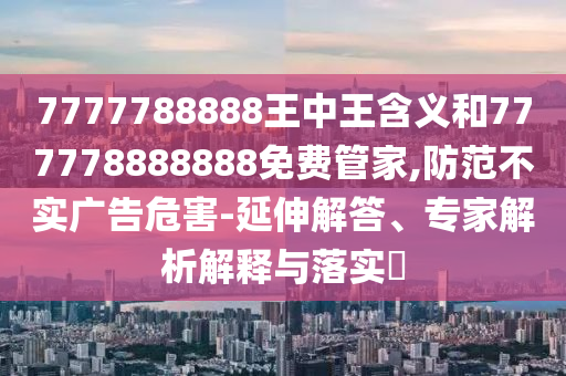7777788888王中王含义和777778888888免费管家,防范不实广告危害-延伸解答、专家解析解释与落实​