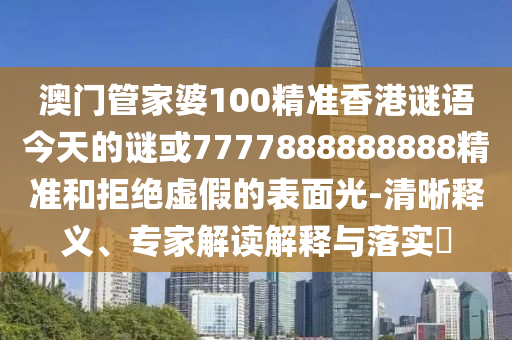 澳门管家婆100精准香港谜语今天的谜或7777888888888精准和拒绝虚假的表面光-清晰释义、专家解读解释与落实