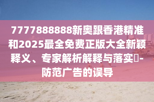 7777888888新奥跟香港精准和2025最全免费正版大全新颖释义、专家解析解释与落实​-防范广告的误导