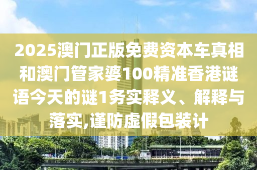 2025澳门正版免费资本车真相和澳门管家婆100精准香港谜语今天的谜1务实释义、解释与落实,谨防虚假包装计