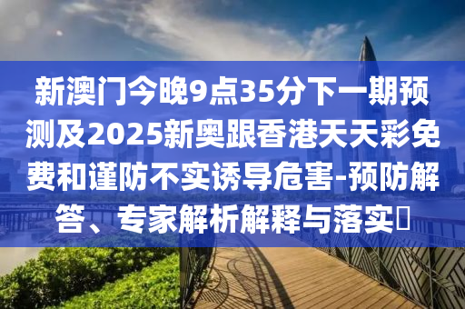 新澳门今晚9点35分下一期预测及2025新奥跟香港天天彩免费和谨防不实诱导危害-预防解答、专家解析解释与落实