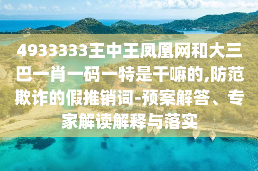 4933333王中王凤凰网和大三巴一肖一码一特是干嘛的,防范欺诈的假推销词-预案解答、专家解读解释与落实