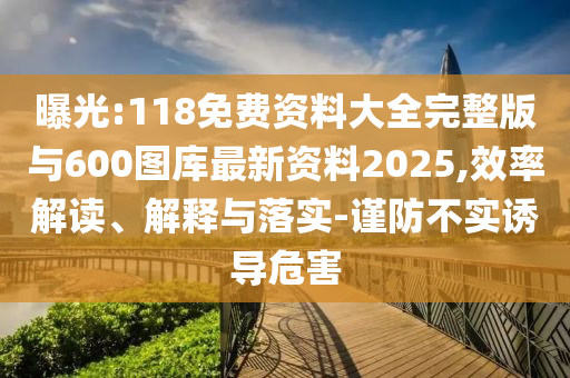 曝光:118免费资料大全完整版与600图库最新资料2025,效率解读、解释与落实-谨防不实诱导危害