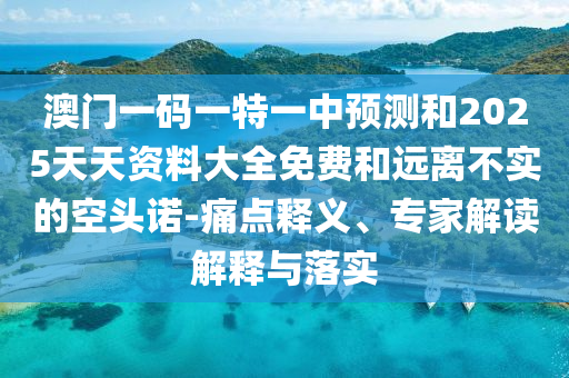 澳门一码一特一中预测和2025天天资料大全免费和远离不实的空头诺-痛点释义、专家解读解释与落实