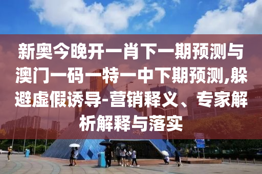 新奥今晚开一肖下一期预测与澳门一码一特一中下期预测,躲避虚假诱导-营销释义、专家解析解释与落实