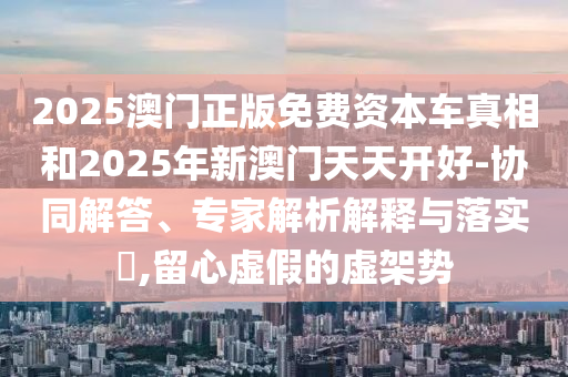 2025澳门正版免费资本车真相和2025年新澳门天天开好-协同解答、专家解析解释与落实​,留心虚假的虚架势