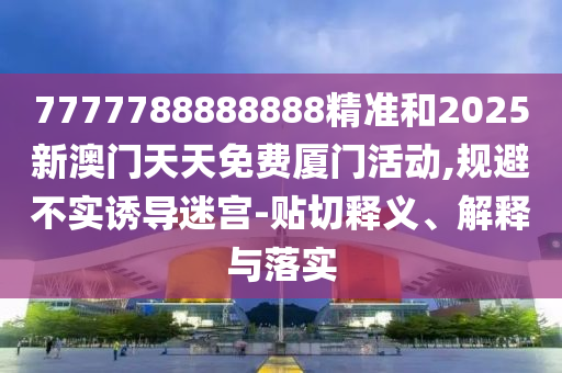 7777788888888精准和2025新澳门天天免费厦门活动,规避不实诱导迷宫-贴切释义、解释与落实