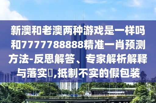 新澳和老澳两种游戏是一样吗和7777788888精准一肖预测方法-反思解答、专家解析解释与落实​,抵制不实的假包装