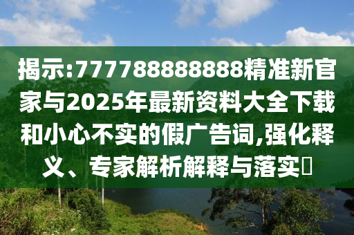 揭示:777788888888精准新官家与2025年最新资料大全下载和小心不实的假广告词,强化释义、专家解析解释与落实​